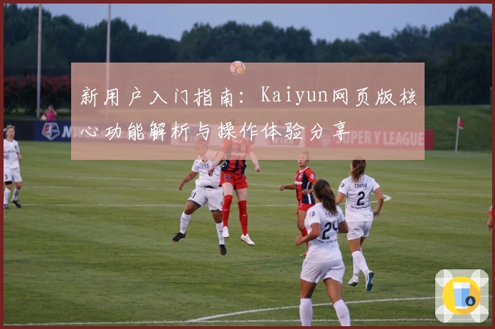 新用户入门指南：Kaiyun网页版核心功能解析与操作体验分享